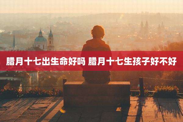 腊月十七出生命好吗 腊月十七生孩子好不好