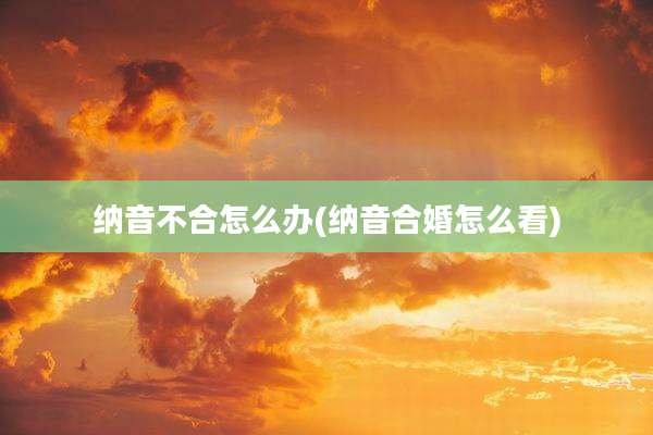 纳音不合怎么办(纳音合婚怎么看)