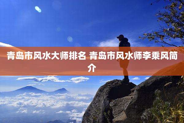 青岛市风水大师排名 青岛市风水师李乘风简介
