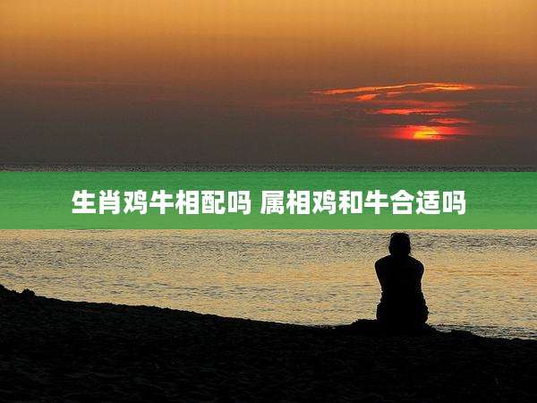 生肖鸡牛相配吗 属相鸡和牛合适吗