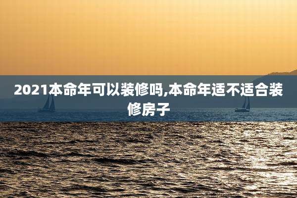 2021本命年可以装修吗,本命年适不适合装修房子
