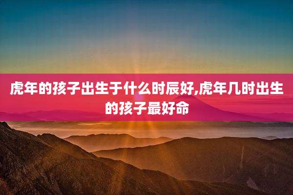 虎年的孩子出生于什么时辰好,虎年几时出生的孩子最好命