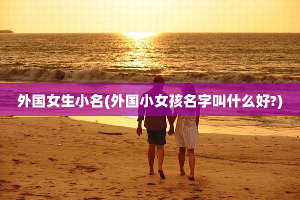 外国女生小名(外国小女孩名字叫什么好?)