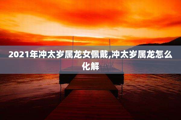 2021年冲太岁属龙女佩戴,冲太岁属龙怎么化解