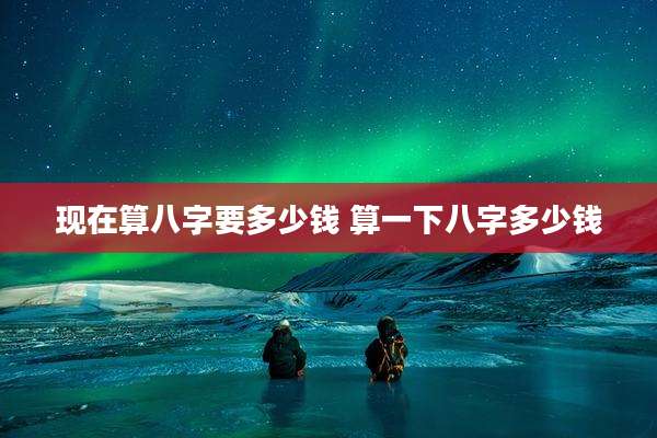 现在算八字要多少钱 算一下八字多少钱