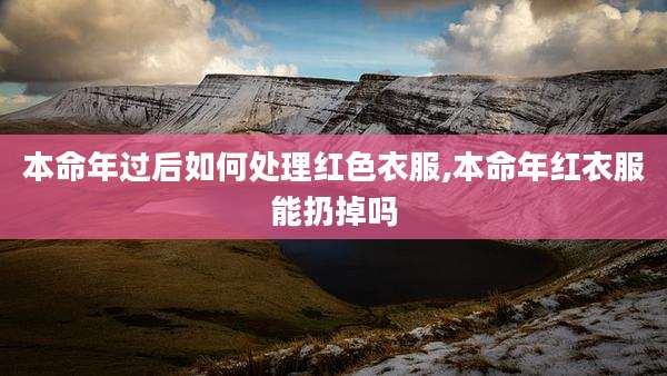 本命年过后如何处理红色衣服,本命年红衣服能扔掉吗