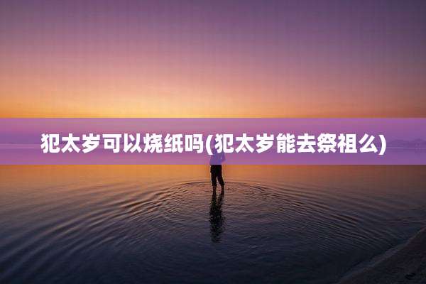 犯太岁可以烧纸吗(犯太岁能去祭祖么)