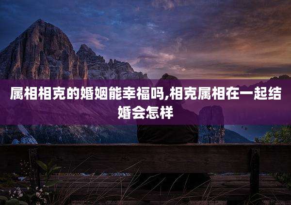 属相相克的婚姻能幸福吗,相克属相在一起结婚会怎样