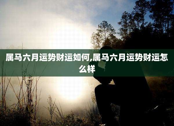 属马六月运势财运如何,属马六月运势财运怎么样