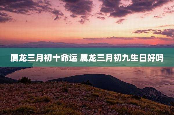 属龙三月初十命运 属龙三月初九生日好吗