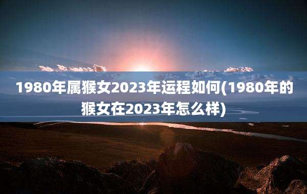 1980年属猴女2023年运程如何(1980年的猴女在2023年怎么样)