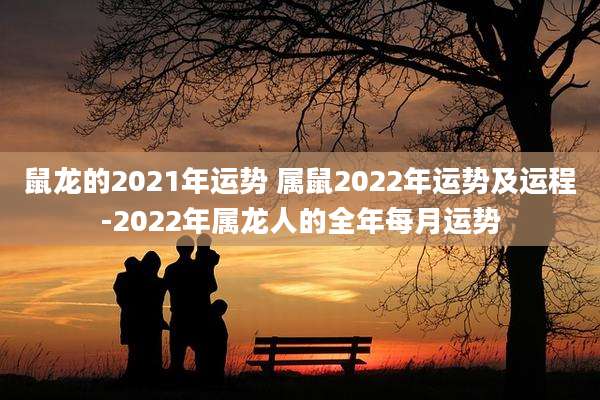 鼠龙的2021年运势 属鼠2022年运势及运程-2022年属龙人的全年每月运势