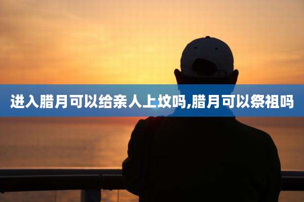 进入腊月可以给亲人上坟吗,腊月可以祭祖吗