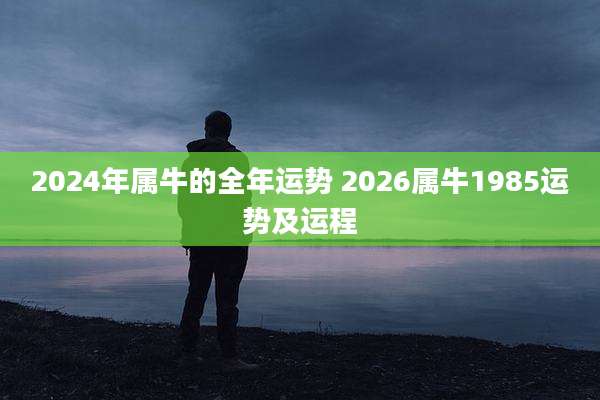 2024年属牛的全年运势 2026属牛1985运势及运程