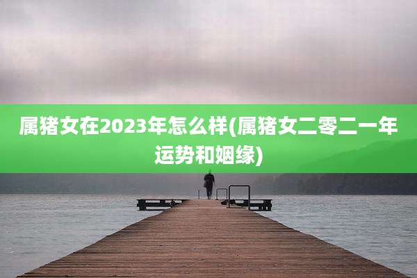 属猪女在2023年怎么样(属猪女二零二一年运势和姻缘)