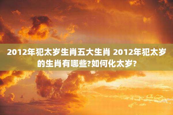 2012年犯太岁生肖五大生肖 2012年犯太岁的生肖有哪些?如何化太岁?
