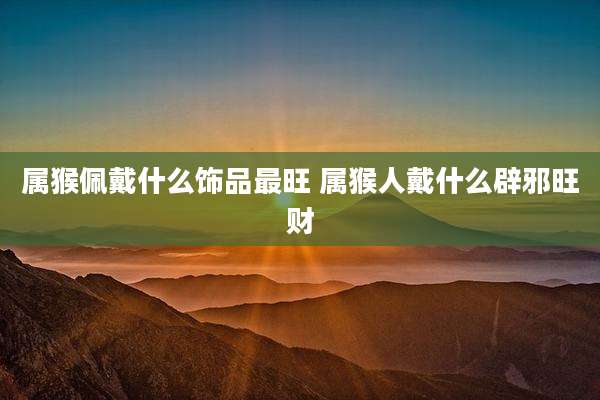 属猴佩戴什么饰品最旺 属猴人戴什么辟邪旺财