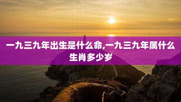 一九三九年出生是什么命,一九三九年属什么生肖多少岁