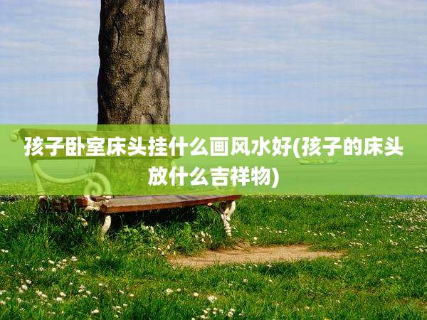 孩子卧室床头挂什么画风水好(孩子的床头放什么吉祥物)
