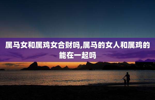 属马女和属鸡女合财吗,属马的女人和属鸡的能在一起吗