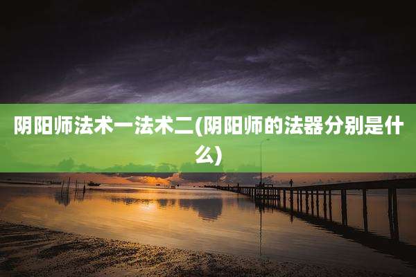 阴阳师法术一法术二(阴阳师的法器分别是什么)