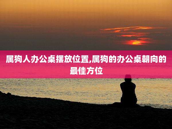 属狗人办公桌摆放位置,属狗的办公桌朝向的最佳方位