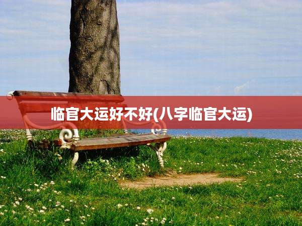 临官大运好不好(八字临官大运)