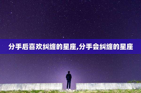 分手后喜欢纠缠的星座,分手会纠缠的星座