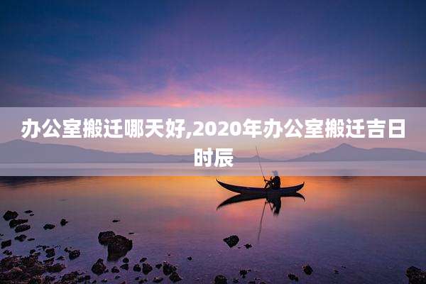 办公室搬迁哪天好,2020年办公室搬迁吉日时辰
