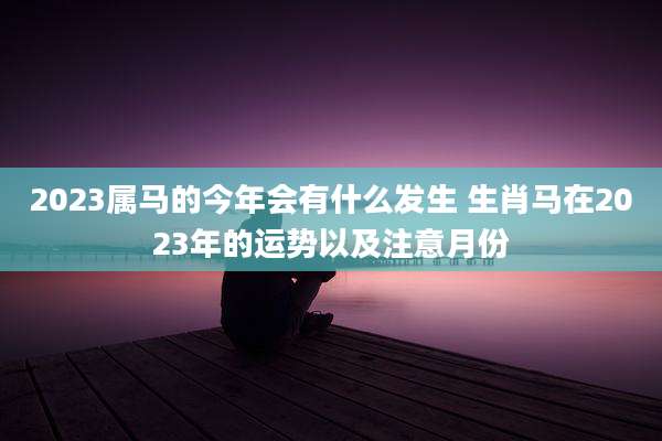 2023属马的今年会有什么发生 生肖马在2023年的运势以及注意月份