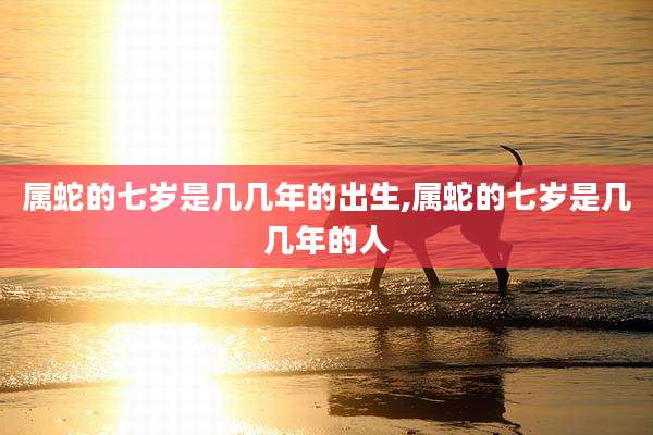 属蛇的七岁是几几年的出生,属蛇的七岁是几几年的人