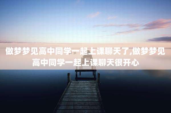 做梦梦见高中同学一起上课聊天了,做梦梦见高中同学一起上课聊天很开心