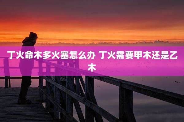 丁火命木多火塞怎么办 丁火需要甲木还是乙木