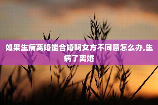 如果生病离婚能合婚吗女方不同意怎么办,生病了离婚