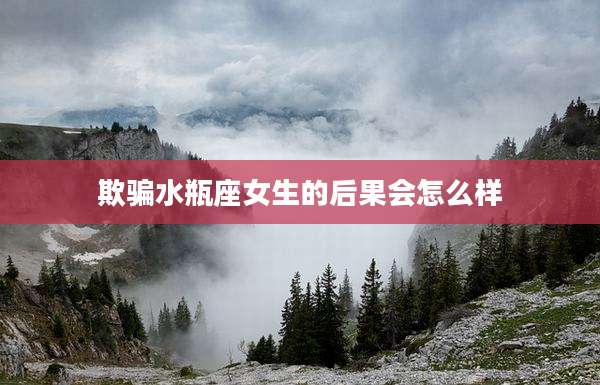 欺骗水瓶座女生的后果会怎么样