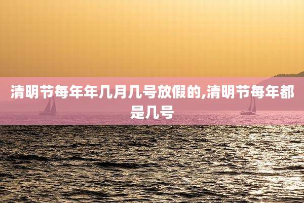 清明节每年年几月几号放假的,清明节每年都是几号