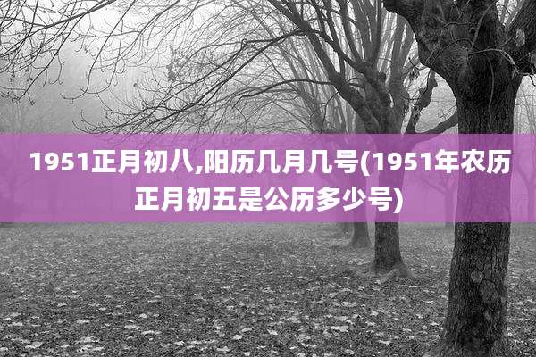 1951正月初八,阳历几月几号(1951年农历正月初五是公历多少号)