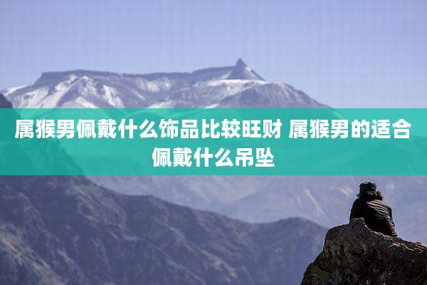 属猴男佩戴什么饰品比较旺财 属猴男的适合佩戴什么吊坠