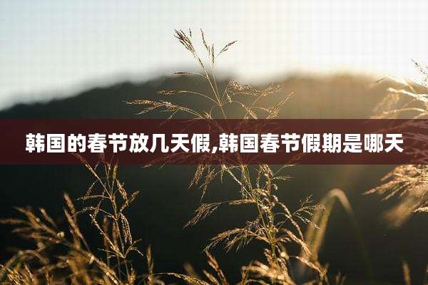 韩国的春节放几天假,韩国春节假期是哪天