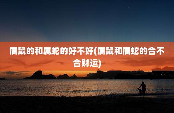 属鼠的和属蛇的好不好(属鼠和属蛇的合不合财运)