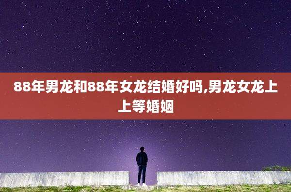 88年男龙和88年女龙结婚好吗,男龙女龙上上等婚姻
