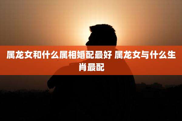 属龙女和什么属相婚配最好 属龙女与什么生肖最配