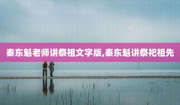 秦东魁老师讲祭祖文字版,秦东魁讲祭祀祖先