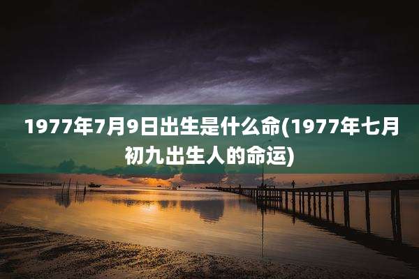 1977年7月9日出生是什么命(1977年七月初九出生人的命运)