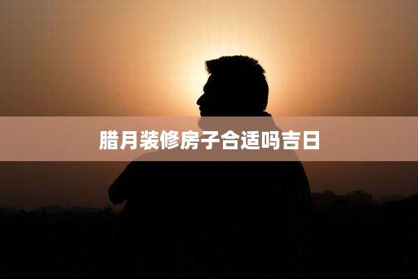 腊月装修房子合适吗吉日
