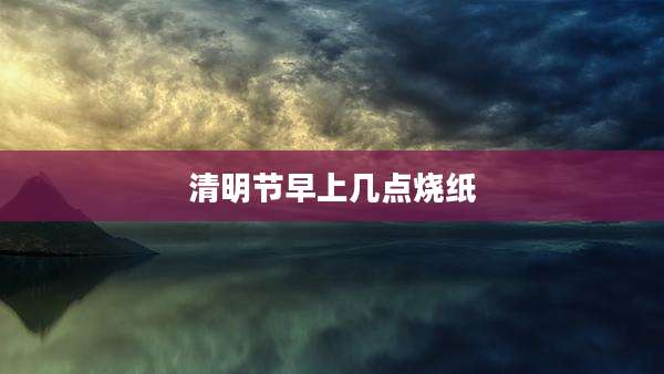 清明节早上几点烧纸