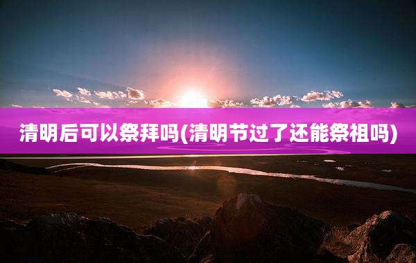 清明后可以祭拜吗(清明节过了还能祭祖吗)