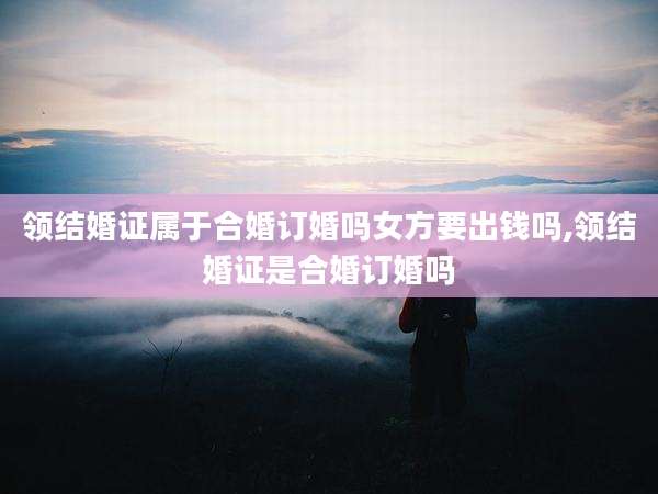 领结婚证属于合婚订婚吗女方要出钱吗,领结婚证是合婚订婚吗