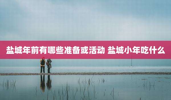 盐城年前有哪些准备或活动 盐城小年吃什么