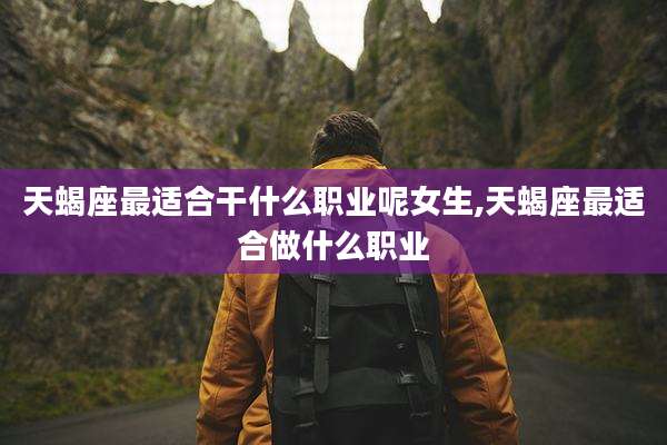 天蝎座最适合干什么职业呢女生,天蝎座最适合做什么职业